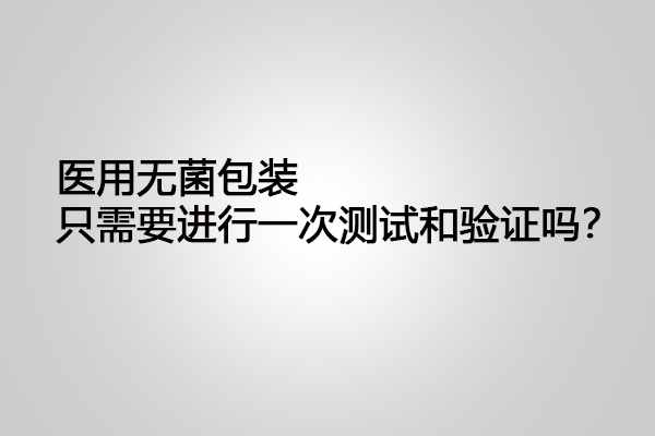 醫(yī)用無菌包裝只需要進行一次測試和驗證嗎?