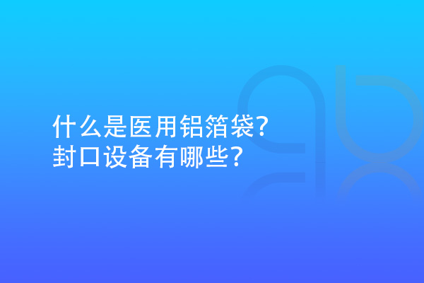 什么是醫(yī)用鋁箔袋？封口設(shè)備有哪些？